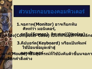 1. จอภาพ ( Monitor)   อาจเรียกทับศัพท์ว่า มอนิเตอร์ , สกรีน ( Screen),   ดิสเพลย์ (Display) ส่วนประกอบของคอมพิวเตอร์ 2. ตัวเครื่อง ( Computer Case)  เป็นที่เก็บอุปกรณ์หลักต่างๆ  3. คีย์บอร์ด (Keyboard)  หรือแป้นพิมพ์ใช้ป้อนข้อมูลเข้าสู่ คอมพิวเตอร์ 4. เมาส์ ( Mouse)   เป็นอุปกรณ์ที่ใช้บังคับตัวชี้บนจอภาพ เพื่อเลือกคำสั่งต่าง 
