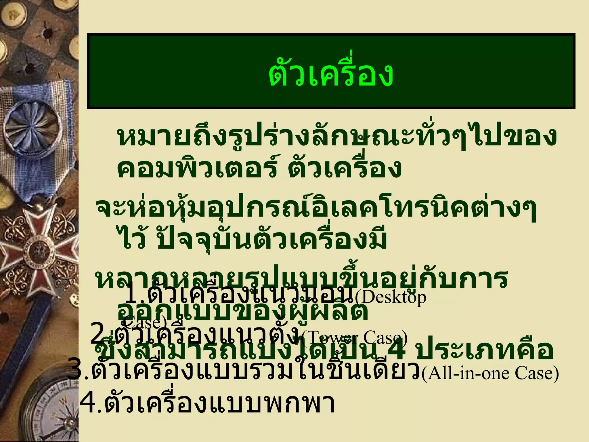 หมายถึงรูปร่างลักษณะทั่วๆไปของคอมพิวเตอร์ ตัวเครื่อง จะห่อหุ้มอุปกรณ์อิเลคโทรนิคต่างๆ ไว้ ปัจจุบันตัวเครื่องมี หลากหลายรูปแบบขึ้นอยู่กับการออกแบบของผู้ผลิต  ซึ่งสามารถแบ่งได้เป็น  4   ประเภทคือ ตัวเครื่อง 1 . ตัวเครื่องแนวนอน (Desktop Case) 2 . ตัวเครื่องแนวตั้ง (Tower Case) 3 . ตัวเครื่องแบบรวมในชิ้นเดียว (All-in-one Case) 4 . ตัวเครื่องแบบพกพา 