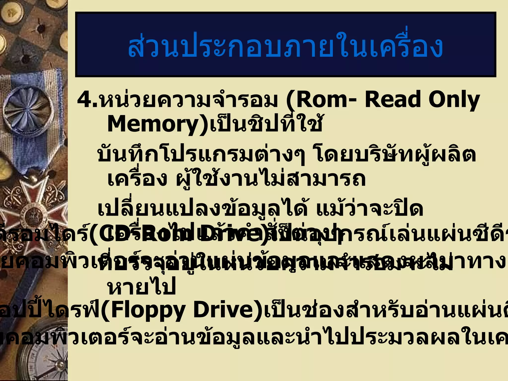 ส่วนประกอบภายในเครื่อง 4. หน่วยความจำรอม  (Rom- Read Only Memory) เป็นชิปที่ใช้ บันทึกโปรแกรมต่างๆ โดยบริษัทผู้ผลิตเครื่อง ผู้ใช้งานไม่สามารถ เปลี่ยนแปลงข้อมูลได้ แม้ว่าจะปิดเครื่องไปแล้วคำสั่งต่างๆ ที่บรรจุอยู่ในหน่วยความจำรอมจะไม่หายไป 5.   ซีดีรอมไดร์ (CD-Rom Drive) เป็นอุปกรณ์เล่นแผ่นซีดีรอม โดยคอมพิวเตอร์จะอ่านแผ่นข้อมูลและแสดงผลมาทางจอภาพ 6.   ฟลอปปี้ไดรฟ์ (Floppy Drive) เป็นช่องสำหรับอ่านแผ่นดิสก์  3.5 นิ้ว โดยคอมพิวเตอร์จะอ่านข้อมูลและนำไปประมวลผลในเครื่องอีกทีหนึ่ง 