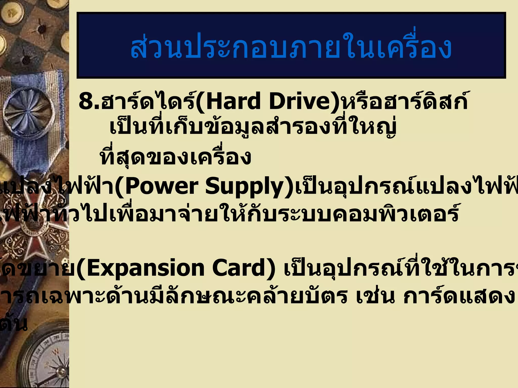 ส่วนประกอบภายในเครื่อง 8. ฮาร์ดไดร์ (Hard Drive) หรือฮาร์ดิสก์เป็นที่เก็บข้อมูลสำรองที่ใหญ่ ที่สุดของเครื่อง 9.   หม้อแปลงไฟฟ้า (Power Supply) เป็นอุปกรณ์แปลงไฟฟ้าที่ใช้ตามบ้าน หรือไฟฟ้าทั่วไปเพื่อมาจ่ายให้กับระบบคอมพิวเตอร์ 10. การ์ดขยาย ( Expansion Card)  เป็นอุปกรณ์ที่ใช้ในการขยายขีดความ สามารถเฉพาะด้านมีลักษณะคล้ายบัตร เช่น การ์ดแสดงผล การ์ดเสียง เป็นต้น 