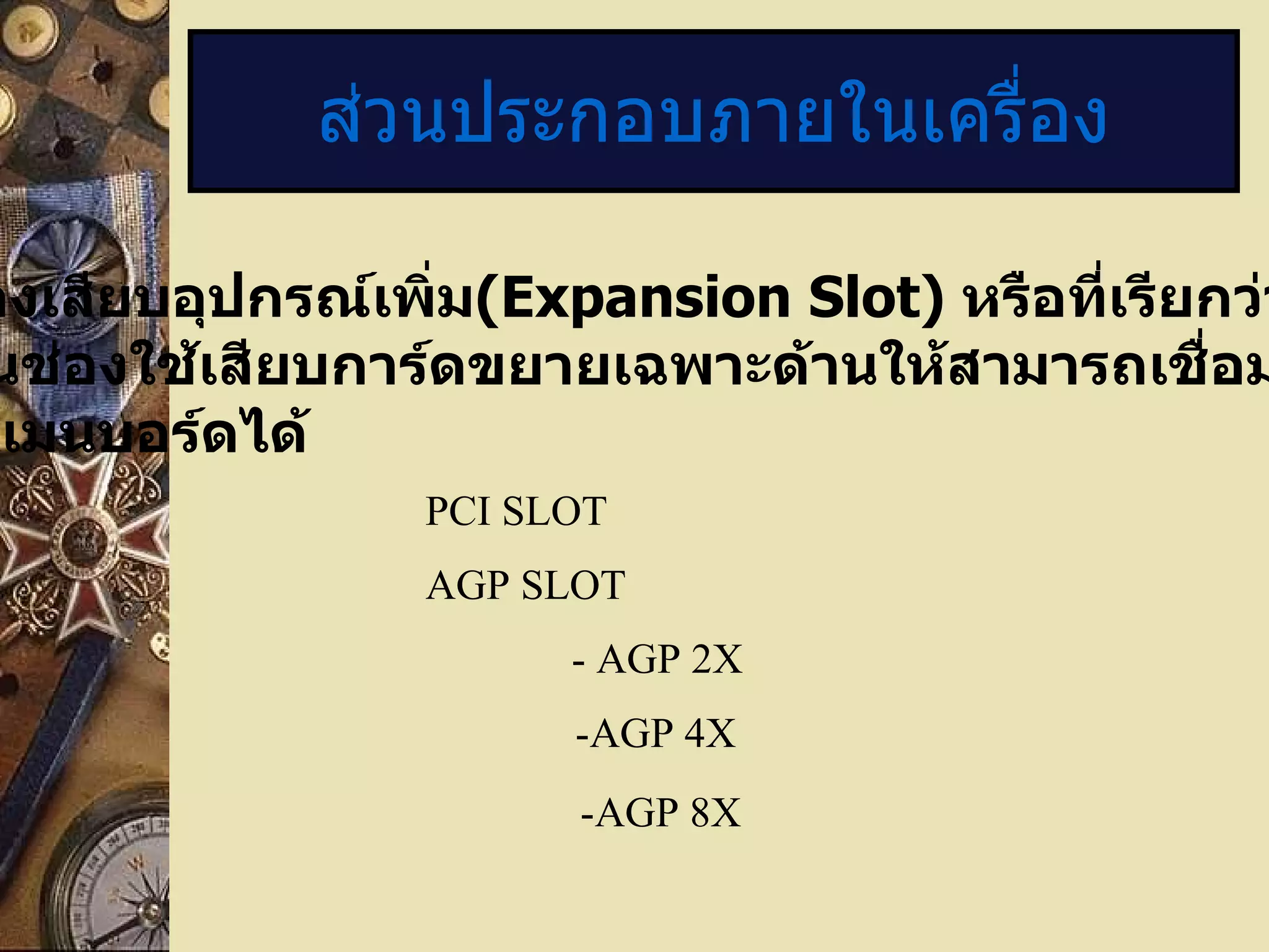 ส่วนประกอบภายในเครื่อง 11. ช่องเสียบอุปกรณ์เพิ่ม ( Expansion Slot)  หรือที่เรียกว่า ” สล็อต ” เป็นช่องใช้เสียบการ์ดขยายเฉพาะด้านให้สามารถเชื่อมต่อสัญญาณ กับเมนบอร์ดได้ PCI SLOT AGP SLOT - AGP 2X -AGP 4X -AGP 8X 