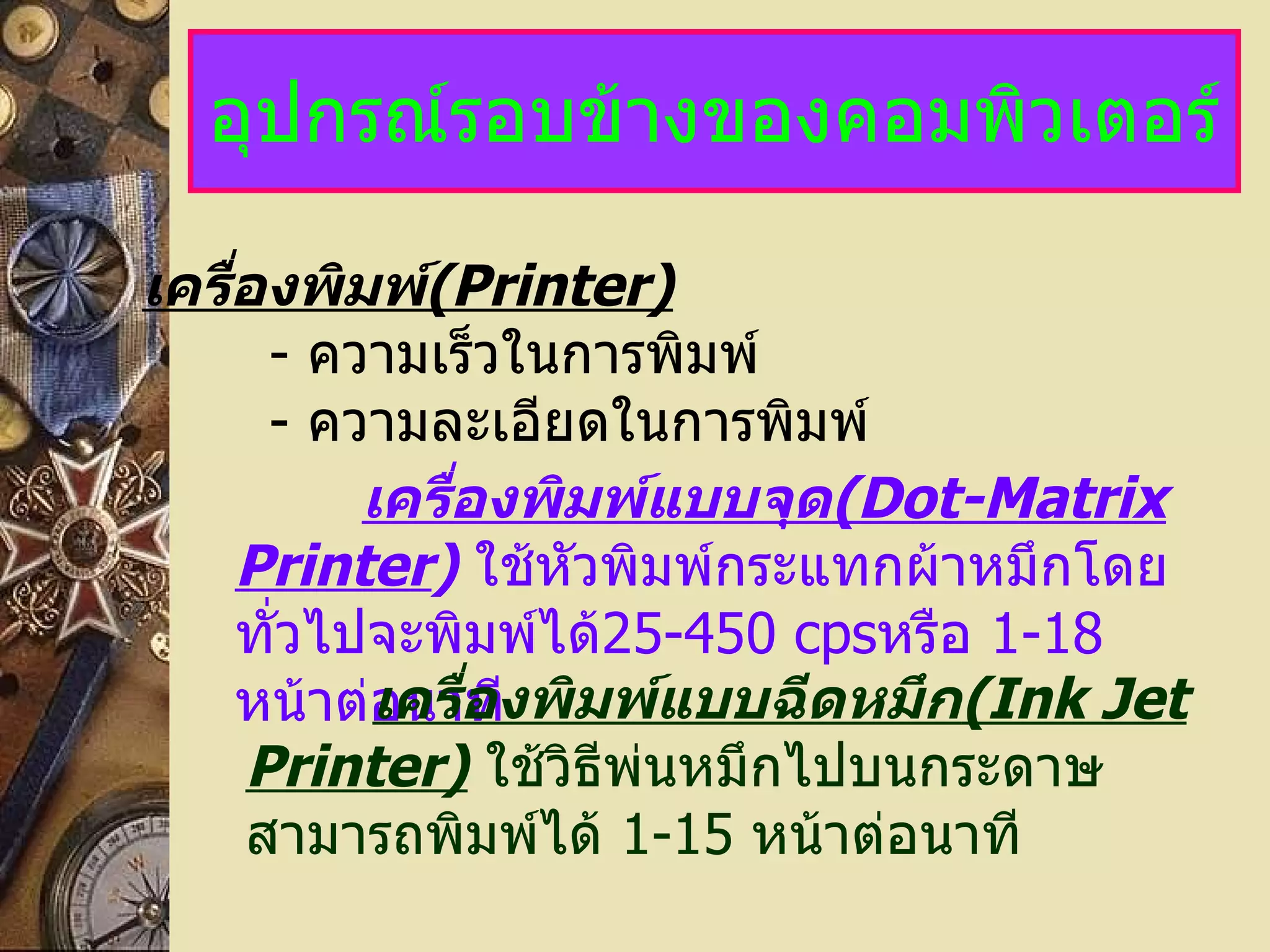 อุปกรณ์รอบข้างของคอมพิวเตอร์ เครื่องพิมพ์ (Printer)   -   ความเร็วในการพิมพ์ -   ความละเอียดในการพิมพ์ เครื่องพิมพ์แบบจุด (Dot-Matrix Printer )   ใช้หัวพิมพ์กระแทกผ้าหมึกโดยทั่วไปจะพิมพ์ได้ 25-450 cps หรือ  1-18   หน้าต่อนาที เครื่องพิมพ์แบบฉีดหมึก (Ink Jet Printer)   ใช้วิธีพ่นหมึกไปบนกระดาษ   สามารถพิมพ์ได้  1-15   หน้าต่อนาที 