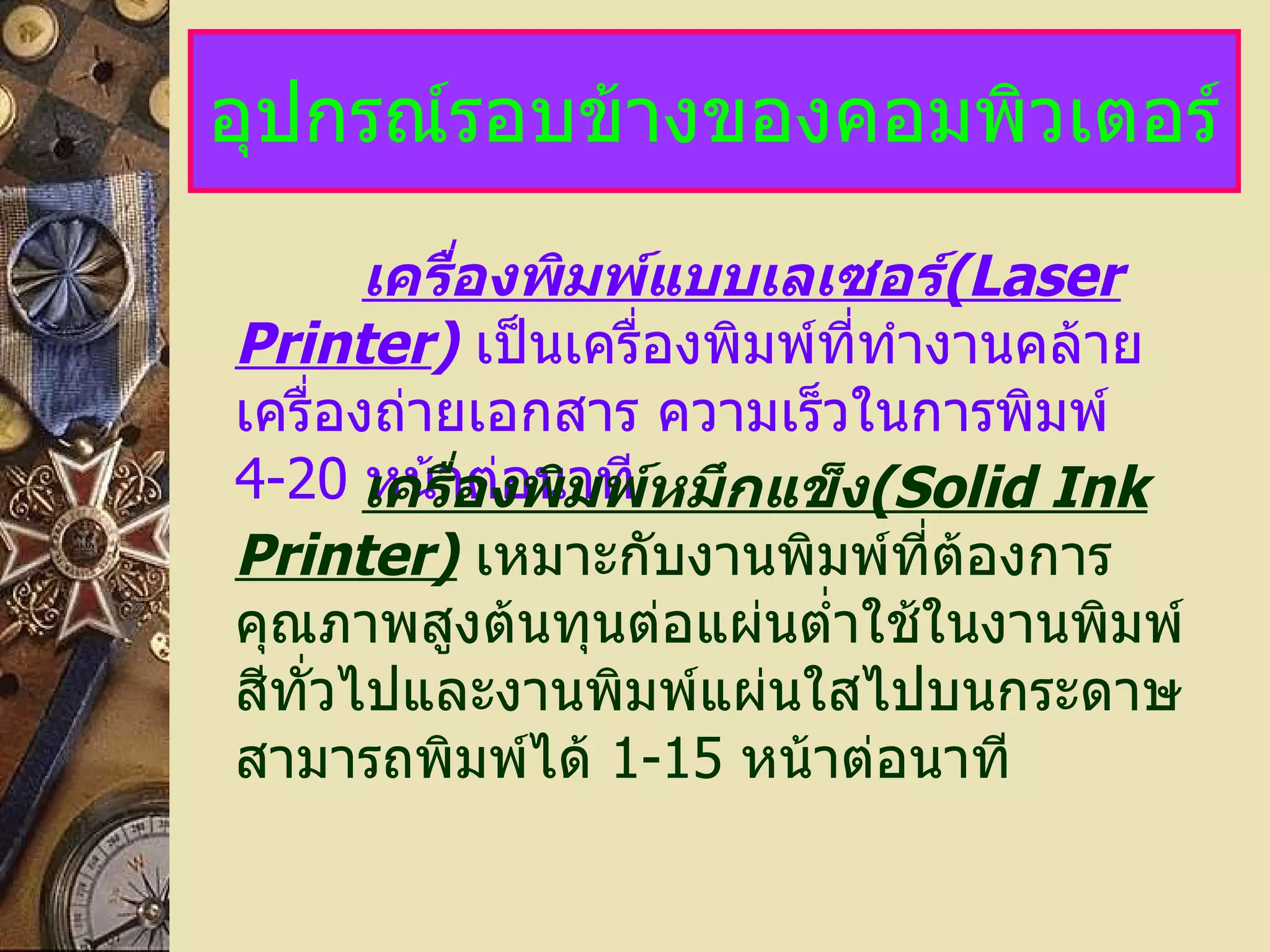 อุปกรณ์รอบข้างของคอมพิวเตอร์ เครื่องพิมพ์แบบเลเซอร์ (Laser Printer )   เป็นเครื่องพิมพ์ที่ทำงานคล้ายเครื่องถ่ายเอกสาร ความเร็วในการพิมพ์   4-20   หน้าต่อนาที เครื่องพิมพ์หมึกแข็ง (Solid Ink Printer)   เหมาะกับงานพิมพ์ที่ต้องการคุณภาพสูงต้นทุนต่อแผ่นต่ำใช้ในงานพิมพ์สีทั่วไปและงานพิมพ์แผ่นใสไปบนกระดาษ   สามารถพิมพ์ได้  1-15   หน้าต่อนาที 