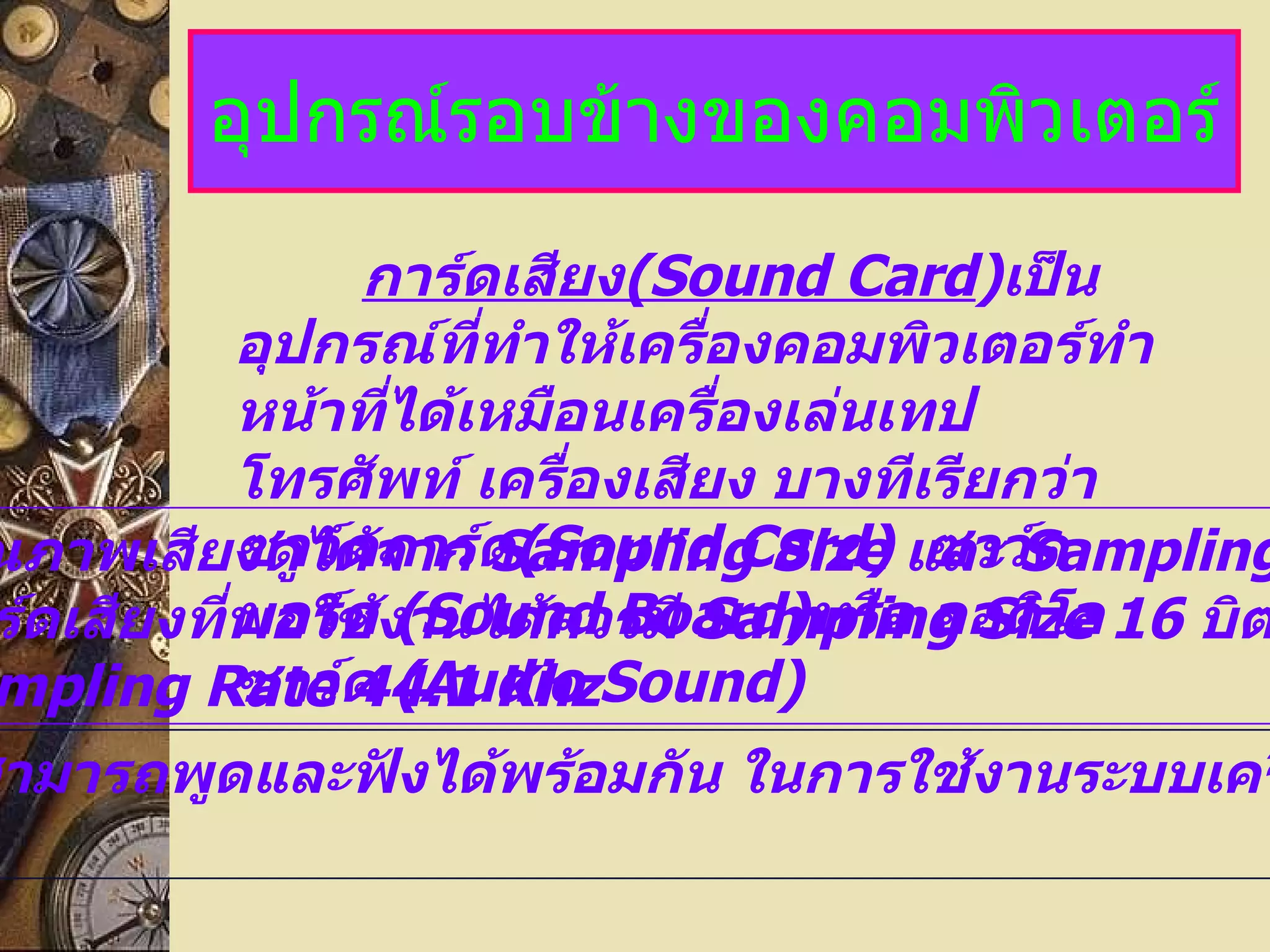 อุปกรณ์รอบข้างของคอมพิวเตอร์ การ์ดเสียง (Sound Card ) เป็นอุปกรณ์ที่ทำให้เครื่องคอมพิวเตอร์ทำหน้าที่ได้เหมือนเครื่องเล่นเทป โทรศัพท์ เครื่องเสียง บางทีเรียกว่าซาว์ดการ์ด (Sound Card)  ซาว์ดบอร์ด  (Sound Board) หรือ ออดิโอซาว์ด  (Audio Sound)  1. คุณภาพเสียงดูได้จาก  Sampling Size  และ   Sampling Rate   การ์ดเสียงที่พอใช้งานได้ควรมี  Sampling Size 16   บิต   และ   Sampling Rate 44.1 Khz 2. สามารถพูดและฟังได้พร้อมกัน ในการใช้งานระบบเครือข่าย 
