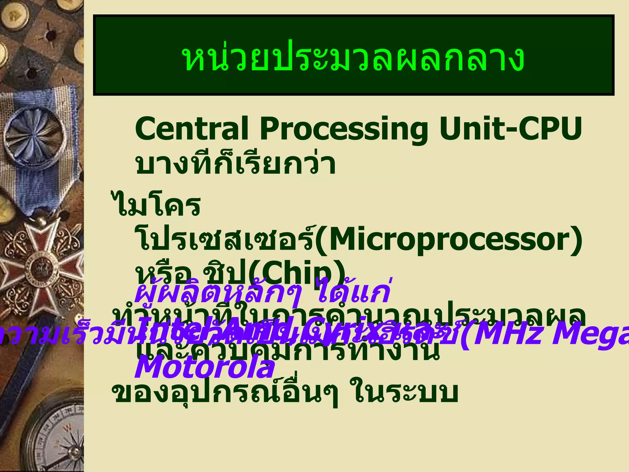 Central Processing Unit-CPU   บางทีก็เรียกว่า  ไมโครโปรเซสเซอร์ (Microprocessor)   หรือ ชิป (Chip) ทำหน้าที่ในการคำนวณประมวลผล และควบคุมการทำงาน ของอุปกรณ์อื่นๆ ในระบบ หน่วยประมวลผลกลาง ผู้ผลิตหลักๆ ได้แก่  Intel,Amd,Cyrix  และ  Motorola ความเร็วมีหน่วยวัดเป็นเมกะเฮิรตซ์ (MHz MegaHertz) 