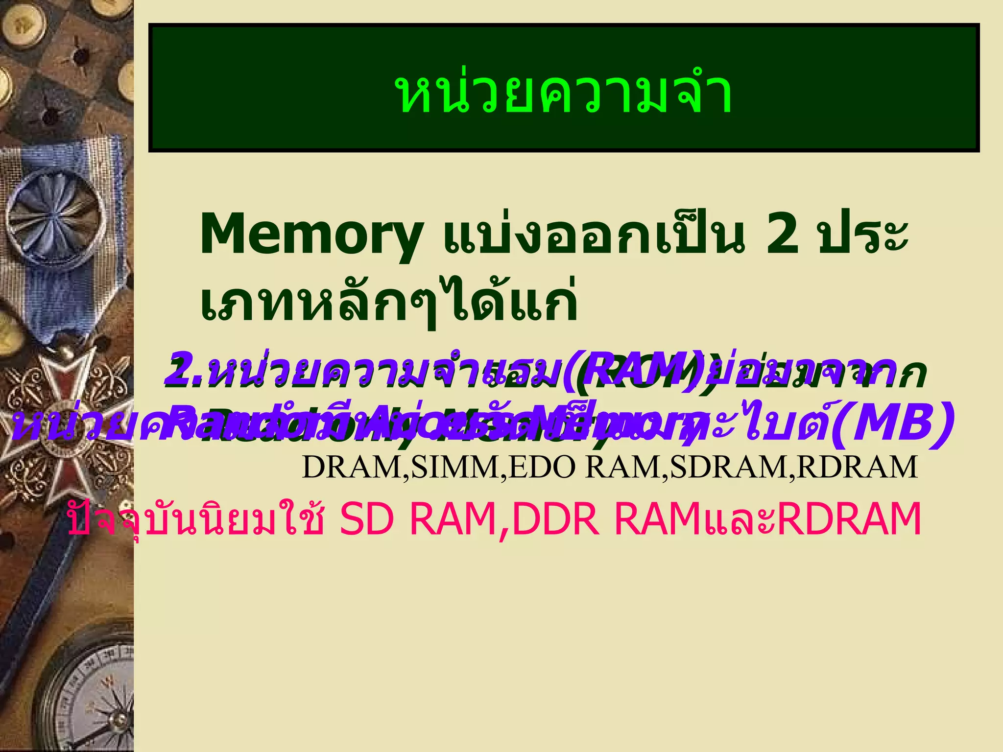 Memory  แบ่งออกเป็น  2   ประเภทหลักๆได้แก่ 1. หน่วยความจำรอม  (ROM)  ย่อมาจาก  Read only Memory หน่วยความจำ 2. หน่วยความจำแรม ( RAM) ย่อมาจาก  Random Access Memory หน่วยความจำมีหน่วยวัดเป็นเมกะไบต์ (MB) ปัจจุบันนิยมใช้  SD RAM,DDR RAM และ RDRAM DRAM,SIMM,EDO RAM,SDRAM,RDRAM 