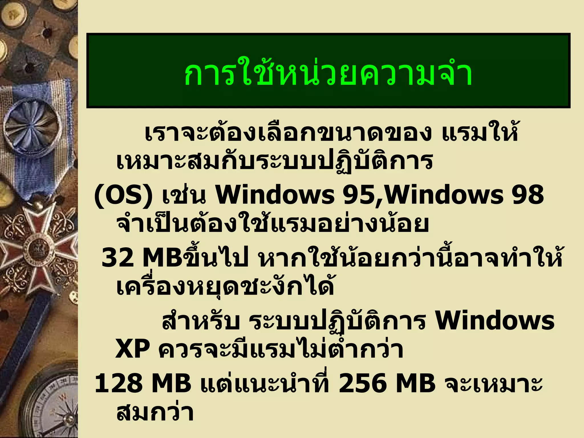   เราจะต้องเลือกขนาดของ แรมให้เหมาะสมกับระบบปฏิบัติการ (OS)   เช่น  Windows 95,Windows 98  จำเป็นต้องใช้แรมอย่างน้อย 32 MB ขึ้นไป หากใช้น้อยกว่านี้อาจทำให้เครื่องหยุดชะงักได้   สำหรับ ระบบปฏิบัติการ  Windows XP  ควรจะมีแรมไม่ต่ำกว่า  128 MB  แต่แนะนำที่  256 MB  จะเหมาะสมกว่า การใช้หน่วยความจำ 