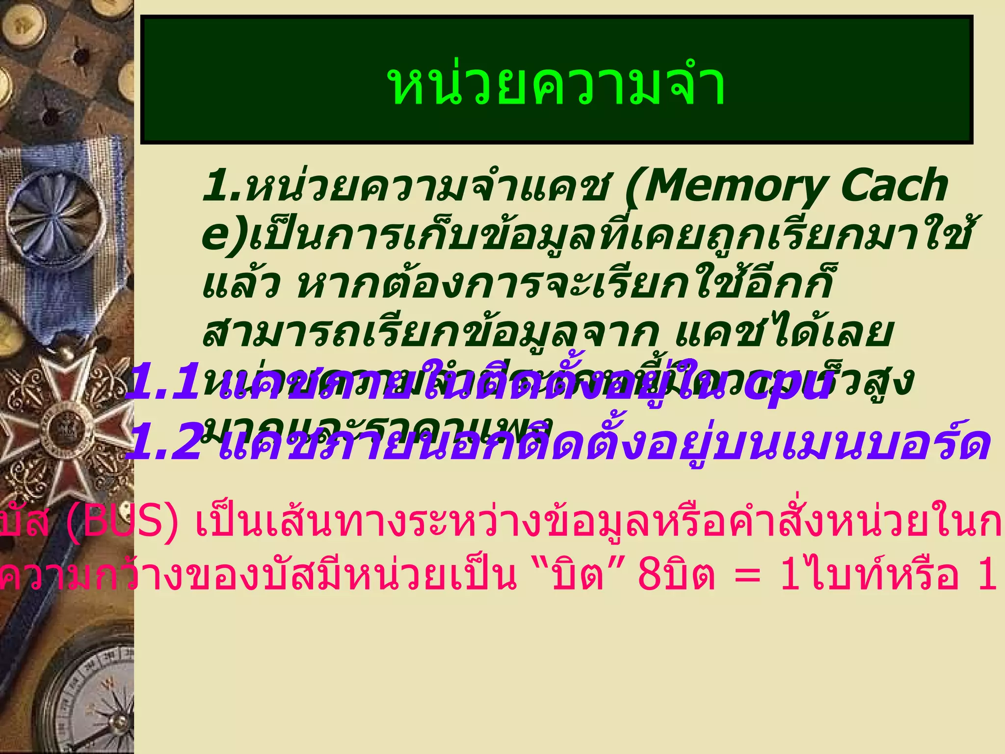 1. หน่วยความจำแคช  (Memory Cache) เป็นการเก็บข้อมูลที่เคยถูกเรียกมาใช้แล้ว หากต้องการจะเรียกใช้อีกก็สามารถเรียกข้อมูลจาก แคชได้เลยหน่วยความจำประเภทนี้มีความเร็วสูงมากและราคาแพง หน่วยความจำ 1.1   แคชภายในติดตั้งอยู่ใน  cpu 1.2   แคชภายนอกติดตั้งอยู่บนเมนบอร์ด บัส  (BUS)   เป็นเส้นทางระหว่างข้อมูลหรือคำสั่งหน่วยในการ ความกว้างของบัสมีหน่วยเป็น  “ บิต ”  8 บิต  = 1 ไบท์หรือ  1   ตัวอักษร 