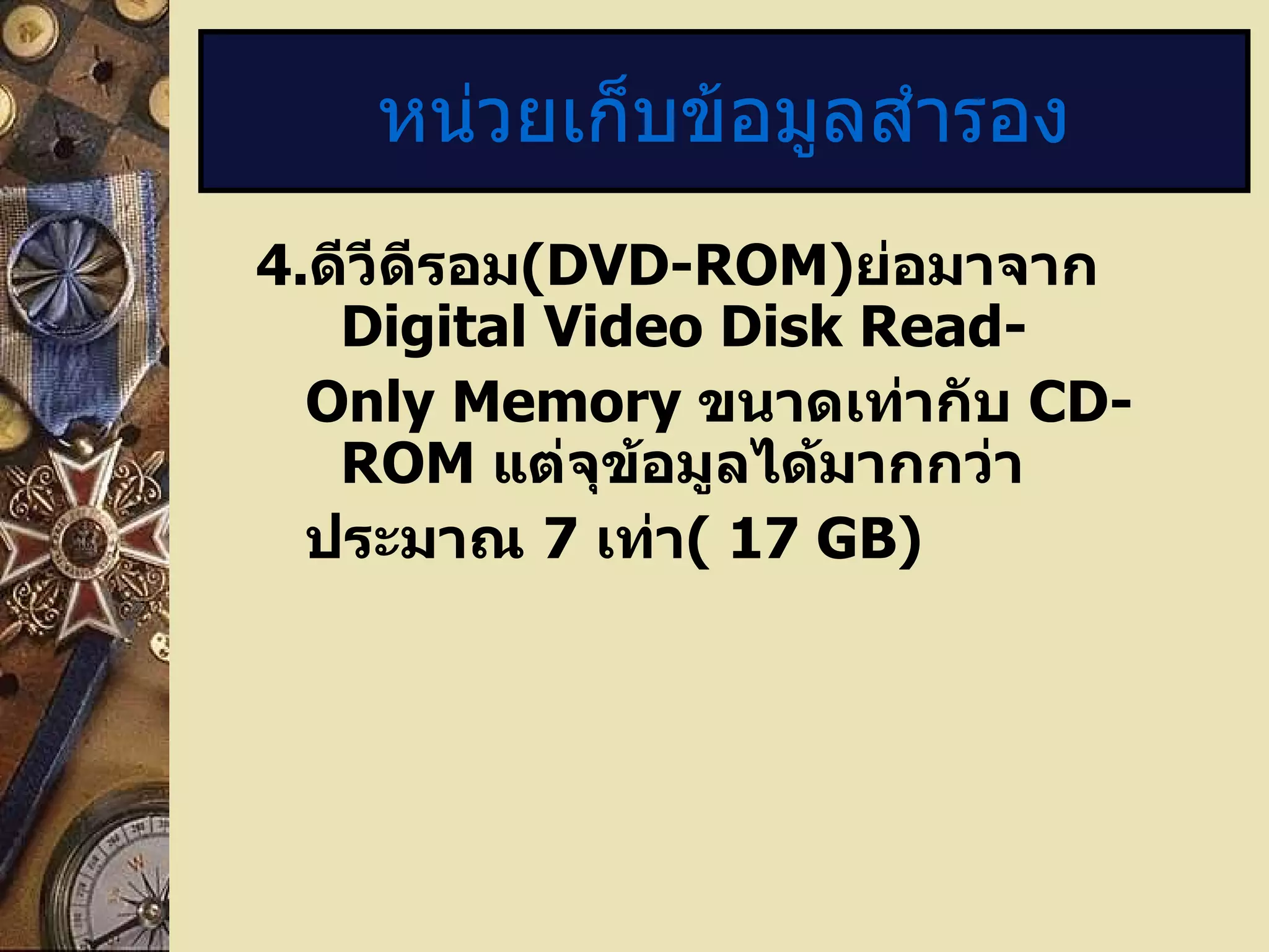 4 . ดีวีดีรอม (DVD-ROM) ย่อมาจาก  Digital Video Disk Read- Only Memory  ขนาดเท่ากับ  CD-ROM  แต่จุข้อมูลได้มากกว่า ประมาณ  7   เท่า (  17 GB) หน่วยเก็บข้อมูลสำรอง 