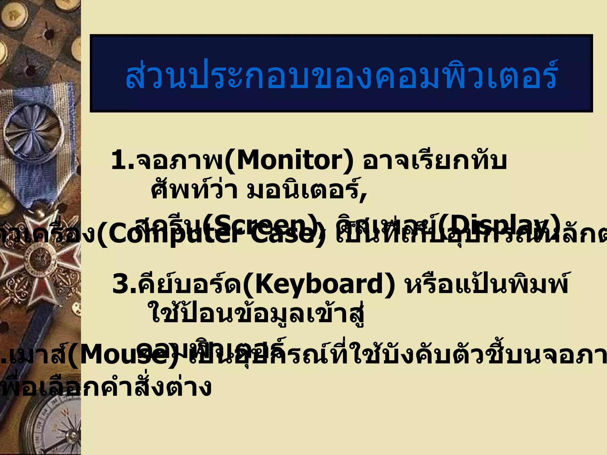 1. จอภาพ ( Monitor)   อาจเรียกทับศัพท์ว่า มอนิเตอร์ , สกรีน ( Screen),   ดิสเพลย์ (Display) ส่วนประกอบของคอมพิวเตอร์ 2. ตัวเครื่อง ( Computer Case)  เป็นที่เก็บอุปกรณ์หลักต่างๆ  3. คีย์บอร์ด (Keyboard)  หรือแป้นพิมพ์ใช้ป้อนข้อมูลเข้าสู่ คอมพิวเตอร์ 4. เมาส์ ( Mouse)   เป็นอุปกรณ์ที่ใช้บังคับตัวชี้บนจอภาพ เพื่อเลือกคำสั่งต่าง 