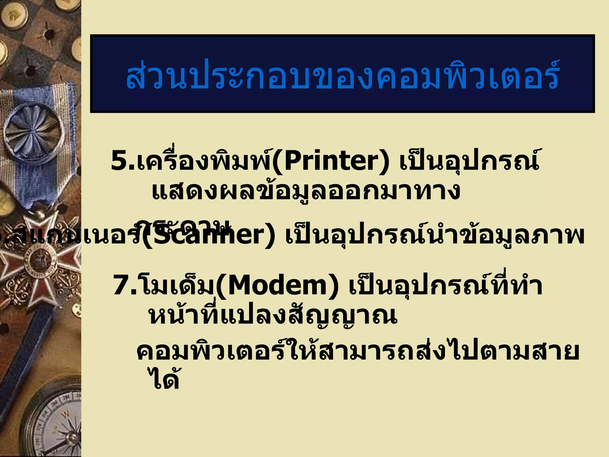 5 . เครื่องพิมพ์ (Printer)  เป็นอุปกรณ์แสดงผลข้อมูลออกมาทาง กระดาษ ส่วนประกอบของคอมพิวเตอร์ 6. สแกนเนอร์ ( Scanner)  เป็นอุปกรณ์นำข้อมูลภาพ  7. โมเด็ม (Modem)  เป็นอุปกรณ์ที่ทำหน้าที่แปลงสัญญาณ คอมพิวเตอร์ให้สามารถส่งไปตามสายได้ 