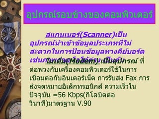 อุปกรณ์รอบข้างของคอมพิวเตอร์ สแกนเนอร์ (Scanner ) เป็นอุปกรณ์นำเข้าข้อมูลประเภทที่ไม่สะดวกในการป้อนข้อมูลทางคีย์บอร์ด เช่นภาพถ่าย โลโก้ต่าง เป็นต้น โมเด็ม (Modem)   เป็นอุปกรณ์   ที่ต่อพ่วงกับเครื่องคอมพิวเตอร์ใช้ในการเชื่อมต่อกับอินเตอร์เน็ต การรับส่ง  Fax  การส่งจดหมายอิเล็กทรอนิกส์ ความเร็วในปัจจุบัน  =56 Kbps ( กิโลบิตต่อวินาที ) มาตรฐาน  V.90 