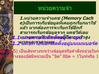 1. หน่วยความจำแคช  (Memory Cache) เป็นการเก็บข้อมูลที่เคยถูกเรียกมาใช้แล้ว หากต้องการจะเรียกใช้อีกก็สามารถเรียกข้อมูลจาก แคชได้เลยหน่วยความจำประเภทนี้มีความเร็วสูงมากและราคาแพง หน่วยความจำ 1.1   แคชภายในติดตั้งอยู่ใน  cpu 1.2   แคชภายนอกติดตั้งอยู่บนเมนบอร์ด บัส  (BUS)   เป็นเส้นทางระหว่างข้อมูลหรือคำสั่งหน่วยในการ ความกว้างของบัสมีหน่วยเป็น  “ บิต ”  8 บิต  = 1 ไบท์หรือ  1   ตัวอักษร 
