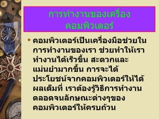 การทำงานของเครื่องคอมพิวเตอร์ คอมพิวเตอร์เป็นเครื่องมือช่วยในการทำงานของเรา ช่วยทำให้เราทำงานได้เร็วขึ้น สะดวกและแม่นยำมากขึ้น การจะได้ประโยชน์จากคอมพิวเตอร์ให้ได้ผลเต็มที่ เราต้องรู้วิธีการทำงาน ตลอดจนลักษณะต่างๆของคอมพิวเตอร์ให้ครบถ้วน 