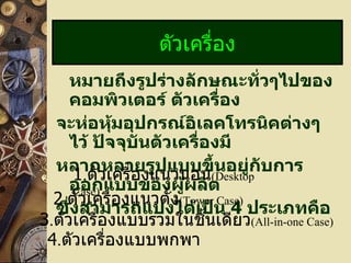 หมายถึงรูปร่างลักษณะทั่วๆไปของคอมพิวเตอร์ ตัวเครื่อง จะห่อหุ้มอุปกรณ์อิเลคโทรนิคต่างๆ ไว้ ปัจจุบันตัวเครื่องมี หลากหลายรูปแบบขึ้นอยู่กับการออกแบบของผู้ผลิต  ซึ่งสามารถแบ่งได้เป็น  4   ประเภทคือ ตัวเครื่อง 1 . ตัวเครื่องแนวนอน (Desktop Case) 2 . ตัวเครื่องแนวตั้ง (Tower Case) 3 . ตัวเครื่องแบบรวมในชิ้นเดียว (All-in-one Case) 4 . ตัวเครื่องแบบพกพา 