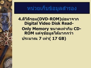 4 . ดีวีดีรอม (DVD-ROM) ย่อมาจาก  Digital Video Disk Read- Only Memory  ขนาดเท่ากับ  CD-ROM  แต่จุข้อมูลได้มากกว่า ประมาณ  7   เท่า (  17 GB) หน่วยเก็บข้อมูลสำรอง 