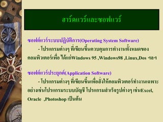 ฮาร์ดแวร์และซอฟแวร์

ซอฟต์ แวร์ ระบบปฏิบัติการ(Operating System Software)
    - โปรแกรมต่ างๆ ทีเ่ ขียนขึนควบคุมการทางานทั้งหมดของ
                               ้
คอมพิวเตอร์ เพือ ได้ แก่ Windows 95 ,Windows98 ,Linux,Dos ฯลฯ
               ่

ซอฟต์ แวร์ ประยุกต์ (Application Software)
       - โปรแกรมต่ างๆ ที่เขียนขึนเพือสั่ งให้ คอมพิวเตอร์ ทางานเฉพาะ
                                 ้ ่
อย่ างเช่ นโปรแกรมระบบบัญชี โปรแกรมสาเร็จรูปต่ างๆ เช่ นExcel,
Oracle ,Photoshop เป็ นต้ น
 