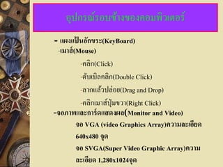 อุปกรณ์รอบข้างของคอมพิวเตอร์
- แผงแปนอักขระ(KeyBoard)
         ้
 -เมาส์ (Mouse)
           -คลิก(Click)
           -ดับเบิลคลิก(Double Click)
           -ลากแล้วปล่อย(Drag and Drop)
           -คลิกเมาส์ปุ่มขวา(Right Click)
-จอภาพและการ์ ดแสดงผล(Monitor and Video)
         จอ VGA (video Graphics Array)ความละเอียด
         640x480 จุด
         จอ SVGA(Super Video Graphic Array)ความ
         ละเอียด 1,280x1024จุด
 