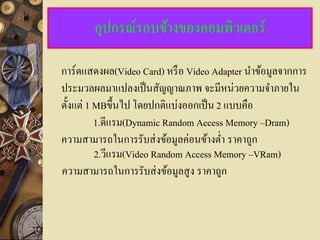 อุปกรณ์รอบข้างของคอมพิวเตอร์

การ์ดแสดงผล(Video Card) หรื อ Video Adapter นาข้อมูลจากการ
ประมวลผลมาแปลงเป็ นสัญญาณภาพ จะมีหน่วยความจาภายใน
ตั้งแต่ 1 MBขึ้ นไป โดยปกติแบ่งออกเป็ น 2 แบบคือ
          1.ดีแรม(Dynamic Random Access Memory –Dram)
ความสามารถในการรับส่ งข้อมูลค่อนข้างต่า ราคาถูก
          2.วีแรม(Video Random Access Memory –VRam)
ความสามารถในการรับส่ งข้อมูลสู ง ราคาถูก
 