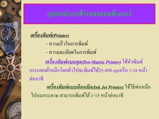 อุปกรณ์รอบข้างของคอมพิวเตอร์

เครื่ องพิมพ์ (Printer)
          - ความเร็ วในการพิมพ์
          - ความละเอียดในการพิมพ์
         เครื่ องพิมพ์แบบจด(Dot-Matrix Printer) ใช้หวพิมพ์
                          ุ                           ั
กระแทกผ้าหมึกโดยทัวไปจะพิมพ์ได้25-450 cpsหรื อ 1-18 หน้า
                        ่
ต่อนาที
                                                           ่
          เครื่ องพิมพ์แบบฉีดหมึก(Ink Jet Printer) ใช้วิธีพนหมึก
ไปบนกระดาษ สามารถพิมพ์ได้ 1-15 หน้าต่อนาที
 