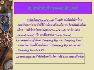 อุปกรณ์รอบข้างของคอมพิวเตอร์

           การ์ ดเสียง(Sound Card)เป็ นอปกรณ์ ททาให้ เครื่ อง
                                         ุ       ี่
 คอมพิวเตอร์ ทาหน้ าทีได้ เหมือนเครื่ องเล่ นเทป โทรศัพท์ เครื่ อง
                         ่
 เสียง บางทีเรี ยกว่ าซาว์ ดการ์ ด(Sound Card) ซาว์ ดบอร์ ด
 (Sound Board)หรื อ ออดิโอซาว์ ด (Audio Sound)
1.คณภาพเสียงดูได้ จาก Sampling Size และ Sampling Rate
   ุ
  การ์ ดเสียงทีพอใช้ งานได้ ควรมี Sampling Size 16 บิต และ
                ่
  Sampling Rate 44.1 Khz
2.สามารถพูดและฟังได้ พร้ อมกัน ในการใช้ งานระบบเครื อข่ าย
 