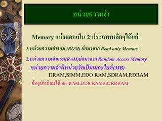 หน่วยความจา

  Memory แบ่ งออกเป็ น 2 ประเภทหลักๆได้ แก่
1.หน่ วยความจารอม (ROM) ย่ อมาจาก Read only Memory
2.หน่ วยความจาแรม(RAM)ย่ อมาจาก Random Access Memory
 หน่ วยความจามีหน่ วยวัดเป็ นเมกะไบต์ (MB)
         DRAM,SIMM,EDO RAM,SDRAM,RDRAM
  ปัจจุบนนิยมใช้ SD RAM,DDR RAMและRDRAM
        ั
 