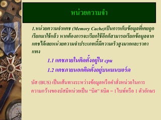 หน่วยความจา
1.หน่ วยความจาแคช (Memory Cache)เป็ นการเก็บข้ อมลทีเ่ คยถูก
                                                          ู
เรี ยกมาใช้ แล้ ว หากต้ องการจะเรี ยกใช้ อีกก็สามารถเรี ยกข้ อมูลจาก
แคชได้ เลยหน่ วยความจาประเภทนี้มีความเร็ วสูงมากและราคา
แพง
        1.1 แคชภายในติดตั้งอย่ ใน cpu
                               ู
        1.2 แคชภายนอกติดตั้งอย่ บนเมนบอร์ ด
                                 ู
บัส (BUS) เป็ นเส้นทางระหว่างข้อมูลหรื อคาสังหน่วยในการ
                                            ่
ความกว้างของบัสมีหน่วยเป็ น “บิต” 8บิต = 1ไบท์หรื อ 1 ตัวอักษร
 