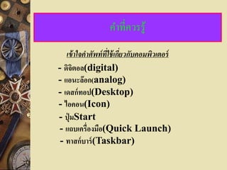 คาที่ควรรู้
   เข้ าใจคาศัพท์ ที่ใช้ เกียวกับคอมพิวเตอร์
                            ่
- ดิจิตอล(digital)
- แอนะล๊อก(analog)
- เดสก์ทอป(Desktop)
- ไอคอน(Icon)
- ปุ่ มStart
- แถบเครื่องมือ(Quick Launch)
 - ทาสก์บาร์ (Taskbar)
 