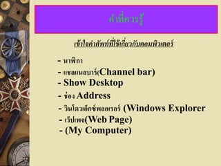 คาที่ควรรู้
    เข้ าใจคาศัพท์ ที่ใช้ เกียวกับคอมพิวเตอร์
                             ่
- นาฬิ กา
- แชลแนลบาร์ (Channel bar)
- Show Desktop
- ช่ อง Address
- วินโดวเอ็กซ์ พลอเรอร์ (Windows Explorer
- เว็ปเพจ(Web Page)
 - (My Computer)
 