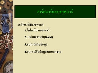 ฮาร์ดแวร์และซอฟแวร์

ฮาร์ ดแวร์ (Hardware)
      1.ไมโครโปรเซสเซอร์
     2. หน่ วยความจา(RAM)
     3.อุปกรณ์ เก็บข้ อมูล
     4.อุปกรณ์ รับข้ อมูลและแสดงผล
 
