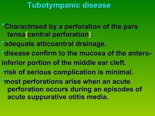 Tubotympanic disease * Charactrised by a perforation of the pars  tensa [ central perforation ] . * adequate atticoantral drainage. * disease confirm to the mucosa of the antero- inferior portion of the middle ear cleft. * risk of serious complication is minimal. * most perforations arise when an acute perforation occurs during an episodes of acute suppurative otitis media. 