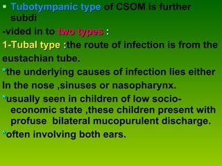Tubotympanic type   of CSOM is further subdi   -vided in to   two types  : 1-Tubal type  : the route of infection is from the  eustachian tube. * the underlying causes of infection lies either  In the nose ,sinuses or nasopharynx. * usually seen in children of low socio-economic state ,these children present with profuse  bilateral mucopurulent discharge. * often involving both ears. 