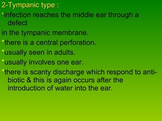 2-Tympanic type : * infection reaches the middle ear through a defect  in the tympanic membrane. * there is a central perforation. * usually seen in adults. * usually involves one ear. * there is scanty discharge which respond to anti- biotic & this is again occurs after the introduction of water into the ear. 
