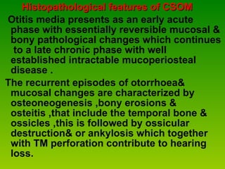 Histopathological features of CSOM Otitis media presents as an early acute phase with essentially reversible mucosal & bony pathological changes which continues  to a late chronic phase with well established intractable mucoperiosteal disease . The recurrent episodes of otorrhoea& mucosal changes are characterized by osteoneogenesis ,bony erosions & osteitis ,that include the temporal bone & ossicles ,this is followed by ossicular  destruction& or ankylosis which together with TM perforation contribute to hearing loss. 