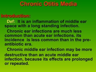 Chronic Otitis Media Introduction: Def:  It is an inflammation of middle ear space with a long standing infection. Chronic ear infections are much less common than acute ear infections. its incidence  is less common than in the pre- antibiotic era.  Chronic middle ear infection may be more  destructive than an acute middle ear  infection, because its effects are prolonged or repeated. 