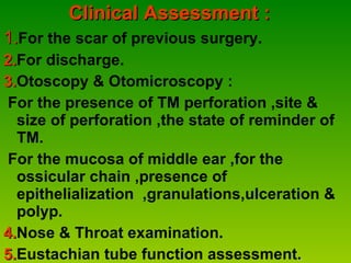Clinical Assessment : 1. For the scar of previous surgery. 2. For discharge. 3. Otoscopy & Otomicroscopy : For the presence of TM perforation ,site & size of perforation ,the state of reminder of TM.   For the mucosa of middle ear ,for the ossicular chain ,presence of epithelialization  ,granulations,ulceration & polyp. 4. Nose & Throat examination. 5. Eustachian tube function assessment . 