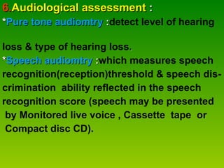 6. Audiological assessment  : * Pure tone audiomtry  : detect level of hearing  loss & type of hearing loss . * Speech audiomtry  : which measures speech  recognition(reception)threshold & speech dis- crimination  ability reflected in the speech  recognition score (speech may be presented by Monitored live voice , Cassette  tape  or Compact disc CD). 