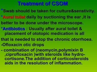 Treatment of CSOM * Swab should be taken for culture&senstivity. * Aural toilet  daily by suctioning the ear ,it is  better to be done under the microscope. * Antibiotics  : Usually after aural toilet & placement of ototopic medication is all  that is needed to stop the chronic otorrhoea. -Ofloxacin otic drops -   combination of (neomycin,polymixin B ,ciprofloxacin )with steroids like hydro-cortisone.The addition of corticosteroids aids in the resolution of inflammation.  