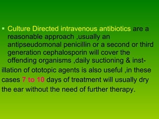 Culture Directed intravenous antibiotics  are a reasonable approach ,usually an antipseudomonal penicillin or a second or third generation cephalosporin will cover the offending organisms ,daily suctioning & inst-  illation of ototopic agents is also useful ,in these  cases  7 to 10  days of treatment will usually dry  the ear without the need of further therapy. 