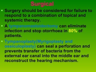 Surgical Surgery should be considered for failure to respond to a combination of topical and systemic therapy.  A  tympanomastoidectomy  can eliminate infection and stop otorrhoea in  80%  of patients.  Tympanoplasty(Myrigoplasty and ossiculoplasty)   can seal a perforation and prevents transfer of bacteria from the external ear canal into the middle ear and reconstruct the hearing mechanism.  