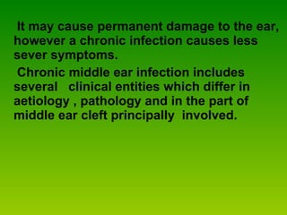It may cause permanent damage to the ear, however a chronic infection causes less sever symptoms.  Chronic middle ear infection includes several  clinical entities which differ in aetiology , pathology and in the part of middle ear cleft principally  involved. 