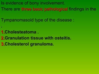 Is evidence of bony involvement. There are  three basic pathological  findings in the  Tympanomasoid type of the disease : . 1. Cholesteatoma . 2. Granulation tissue with osteitis.  3. Cholesterol granuloma. 