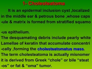 1- Cholesteatoma It is an epidermal inclusion cyst ,localized  in the middle ear & petrous bone ,whose caps  -ule & matrix is formed from stratified squamo  -us epithelium. The desquamating debris include pearly white  Lamellae of keratin that accumulate concentri  -cally ,forming the  cholesteatomatus mass . The term cholesteatoma is actually misnomer  it is derived from Greek “chole” or bile “steat  -os” or fat & “oma” tumor. 