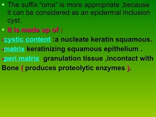 The suffix “oma” is more appropriate ,because it can be considered as an epidermal inclusion cyst. It is made up of : - cystic content  :a nucleate keratin squamous. - matrix  keratinizing squamous epithelium . - peri matrix   granulation tissue ,incontact with  Bone  (   produces proteolytic enzymes  ). 