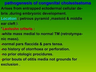 pathogenesis of congenital cholesteatoma Arises from entrapped ectodermal cellular de-  bris ,during embryonic development. Location  (  petrous pyramid ,mastoid & middle ear cleft  ). * Levisohn criteria : - white mass medial to normal TM (retrotympa-  nic mass). - normal pars flaccida & pars tensa. - no history of otorrhoea or perforation. - no prior otologic procidures. - prior bouts of otitis media not grounds for  exclusion . 