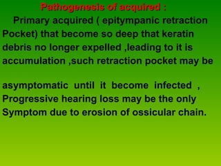Pathogenesis of acquired : Primary acquired ( epitympanic retraction  Pocket) that become so deep that keratin  debris no longer expelled ,leading to it is  accumulation ,such retraction pocket may be  asymptomatic  until  it  become  infected  ,  Progressive hearing loss may be the only  Symptom due to erosion of ossicular chain. 