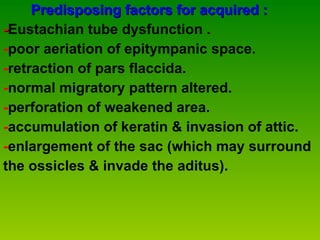 Predisposing factors for acquired : - Eustachian tube dysfunction . - poor aeriation of epitympanic space. - retraction of pars flaccida. - normal migratory pattern altered. - perforation of weakened area. - accumulation of keratin & invasion of attic. - enlargement of the sac (which may surround  the ossicles & invade the aditus). 