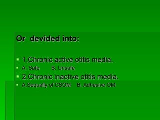 Or  devided into: 1.Chronic active otitis media. A. Safe  B. Unsafe 2.Chronic inactive otitis media. A.Sequally of CSOM  B. Adhesive OM 