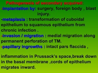 Pathogenesis of secondary acquired: - implantation by:   surgery, foreign body , blast  injury. - metaplasia :  transformation of cuboidal  epithelium to squamous epithelium from  chronic infection . - invasion / migration :  medial migration along  permanent perforation of TM. - papillary ingrowths :  intact pars flaccida ,  inflammation in Prussack’s space,break down  in the basal membrane ,cords of epithelium  migrates inward. 