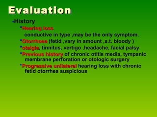 Evaluation - History * Hearing loss   conductive in type ,may be the only symptom. * Otorrhoea  (fetid ,vary in amount ,s.t. bloody ) * otalgia , tinnitus, vertigo ,headache, facial palsy * Previous history   of chronic otitis media, tympanic membrane perforation or otologic surgery * Progressive unilateral  hearing loss with chronic fetid otorrhea suspicious 